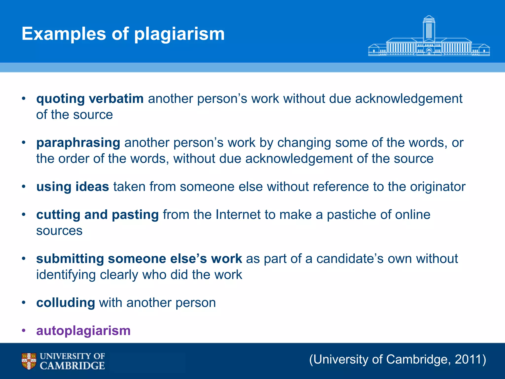 Examples of plagiarism


• quoting verbatim another person‟s work without due acknowledgement
  of the source

• paraphrasing another person‟s work by changing some of the words, or
  the order of the words, without due acknowledgement of the source

• using ideas taken from someone else without reference to the originator

• cutting and pasting from the Internet to make a pastiche of online
  sources

• submitting someone else‟s work as part of a candidate‟s own without
  identifying clearly who did the work

• colluding with another person

• autoplagiarism

                                               (University of Cambridge, 2011)
 