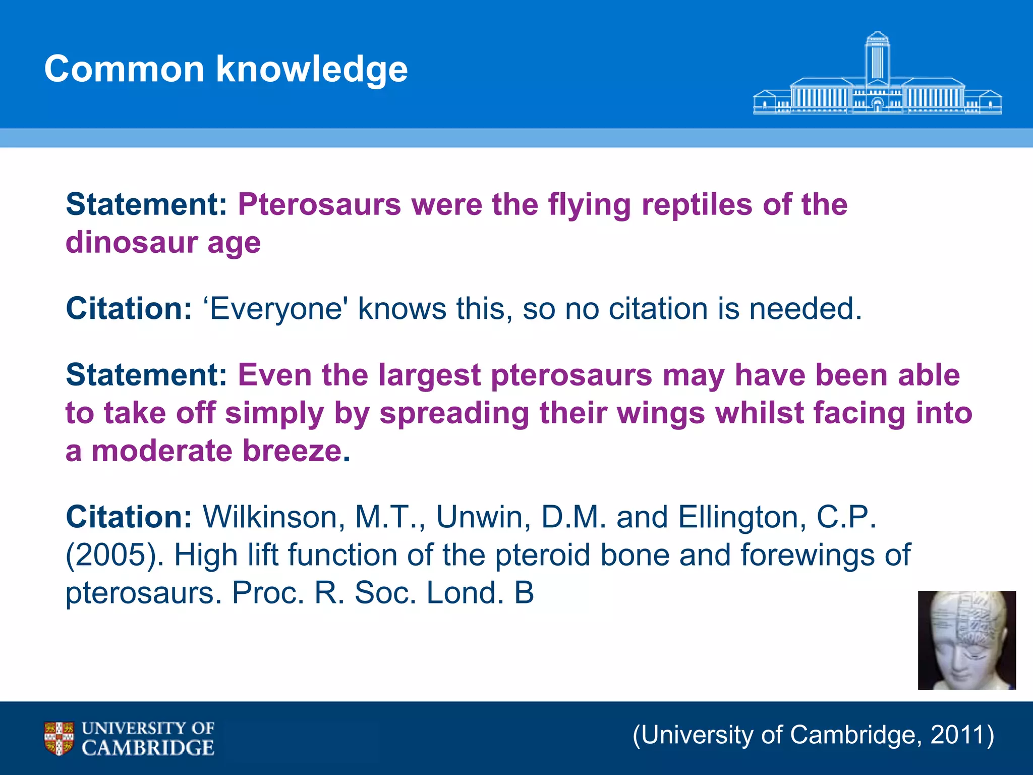 Common knowledge


Statement: Pterosaurs were the flying reptiles of the
dinosaur age

Citation: „Everyone' knows this, so no citation is needed.

Statement: Even the largest pterosaurs may have been able
to take off simply by spreading their wings whilst facing into
a moderate breeze.

Citation: Wilkinson, M.T., Unwin, D.M. and Ellington, C.P.
(2005). High lift function of the pteroid bone and forewings of
pterosaurs. Proc. R. Soc. Lond. B



                                          (University of Cambridge, 2011)
 