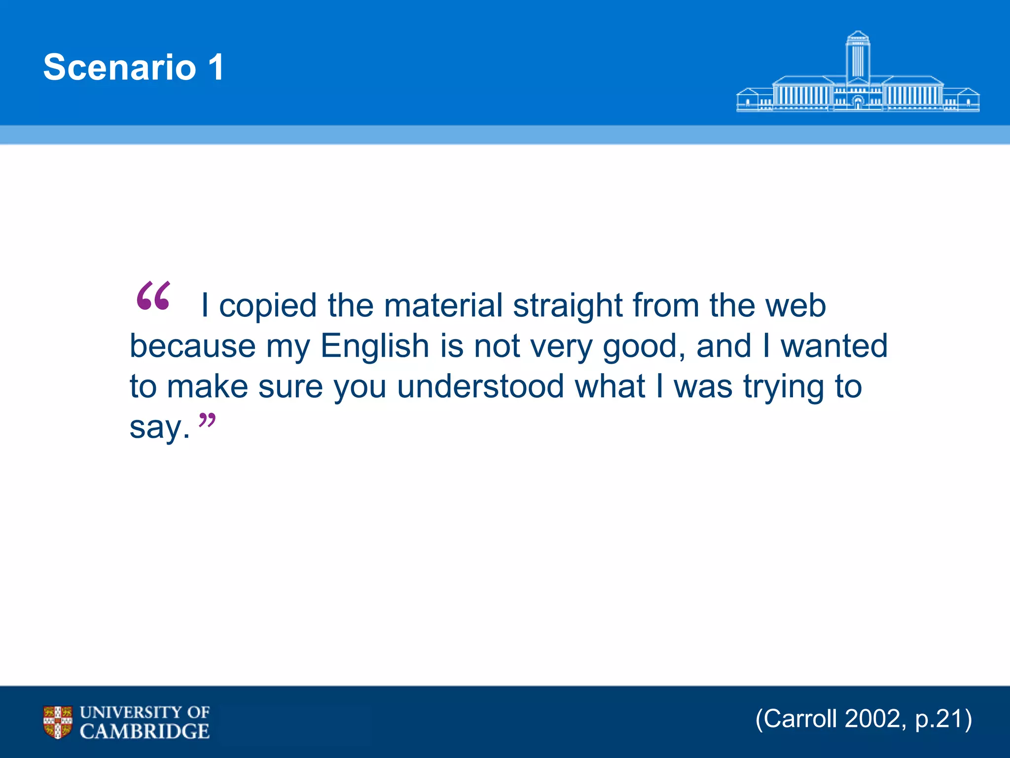 Scenario 1




    “    I copied the material straight from the web
    because my English is not very good, and I wanted
    to make sure you understood what I was trying to
    say. ”




                                            (Carroll 2002, p.21)
 