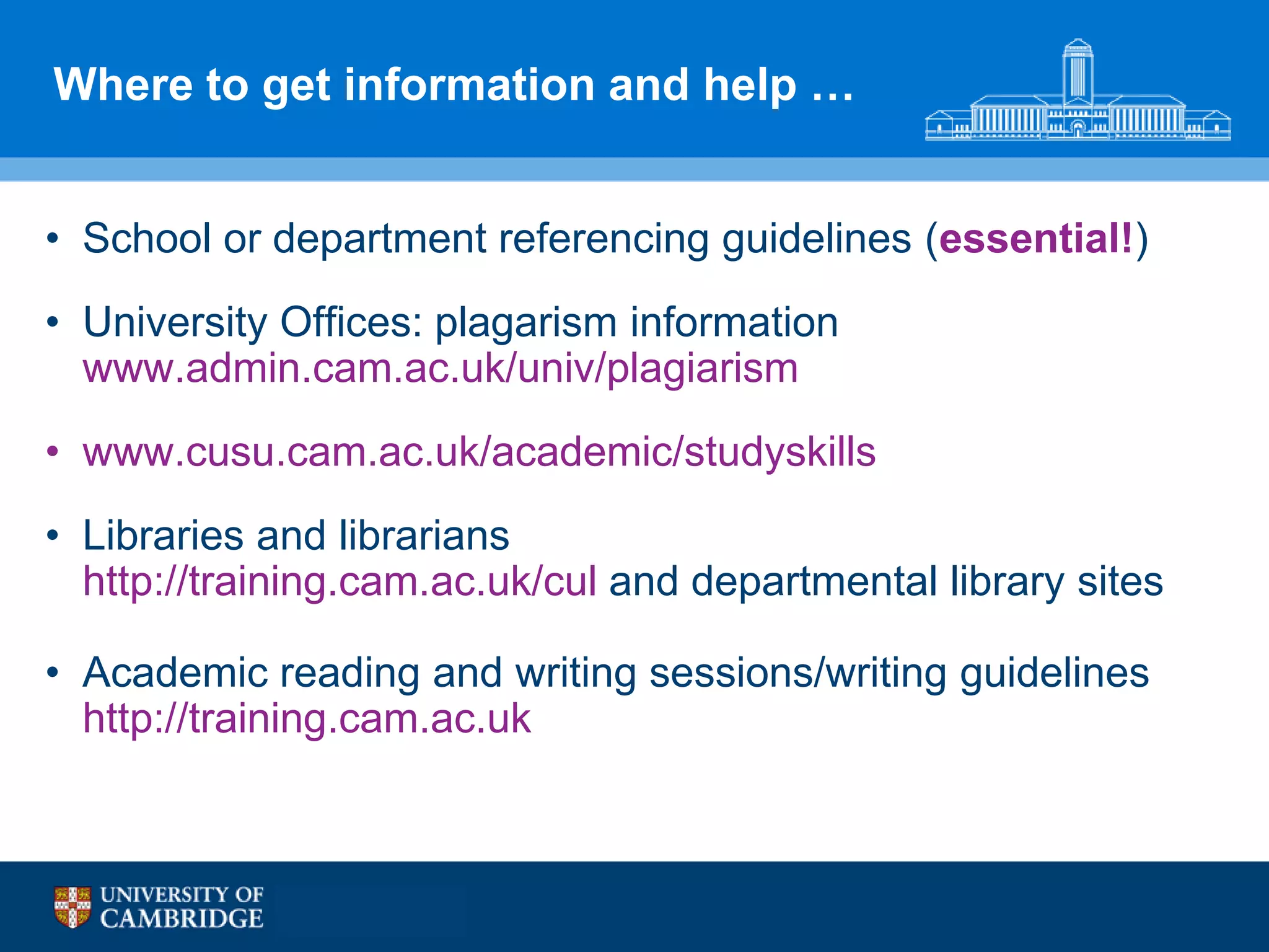 Where to get information and help …


• School or department referencing guidelines (essential!)
• University Offices: plagarism information
  www.admin.cam.ac.uk/univ/plagiarism
• www.cusu.cam.ac.uk/academic/studyskills
• Libraries and librarians
  http://training.cam.ac.uk/cul and departmental library sites

• Academic reading and writing sessions/writing guidelines
  http://training.cam.ac.uk
 