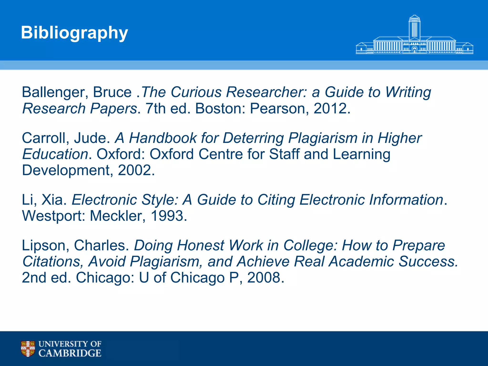 Bibliography


Ballenger, Bruce .The Curious Researcher: a Guide to Writing
Research Papers. 7th ed. Boston: Pearson, 2012.
Carroll, Jude. A Handbook for Deterring Plagiarism in Higher
Education. Oxford: Oxford Centre for Staff and Learning
Development, 2002.
Li, Xia. Electronic Style: A Guide to Citing Electronic Information.
Westport: Meckler, 1993.
Lipson, Charles. Doing Honest Work in College: How to Prepare
Citations, Avoid Plagiarism, and Achieve Real Academic Success.
2nd ed. Chicago: U of Chicago P, 2008.
 