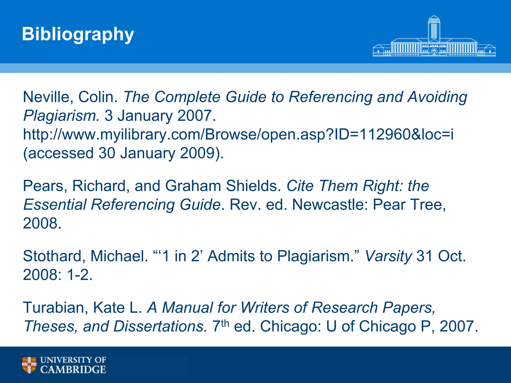 Bibliography


Neville, Colin. The Complete Guide to Referencing and Avoiding
Plagiarism. 3 January 2007.
http://www.myilibrary.com/Browse/open.asp?ID=112960&loc=i
(accessed 30 January 2009).

Pears, Richard, and Graham Shields. Cite Them Right: the
Essential Referencing Guide. Rev. ed. Newcastle: Pear Tree,
2008.

Stothard, Michael. “„1 in 2‟ Admits to Plagiarism.” Varsity 31 Oct.
2008: 1-2.

Turabian, Kate L. A Manual for Writers of Research Papers,
Theses, and Dissertations. 7th ed. Chicago: U of Chicago P, 2007.
 