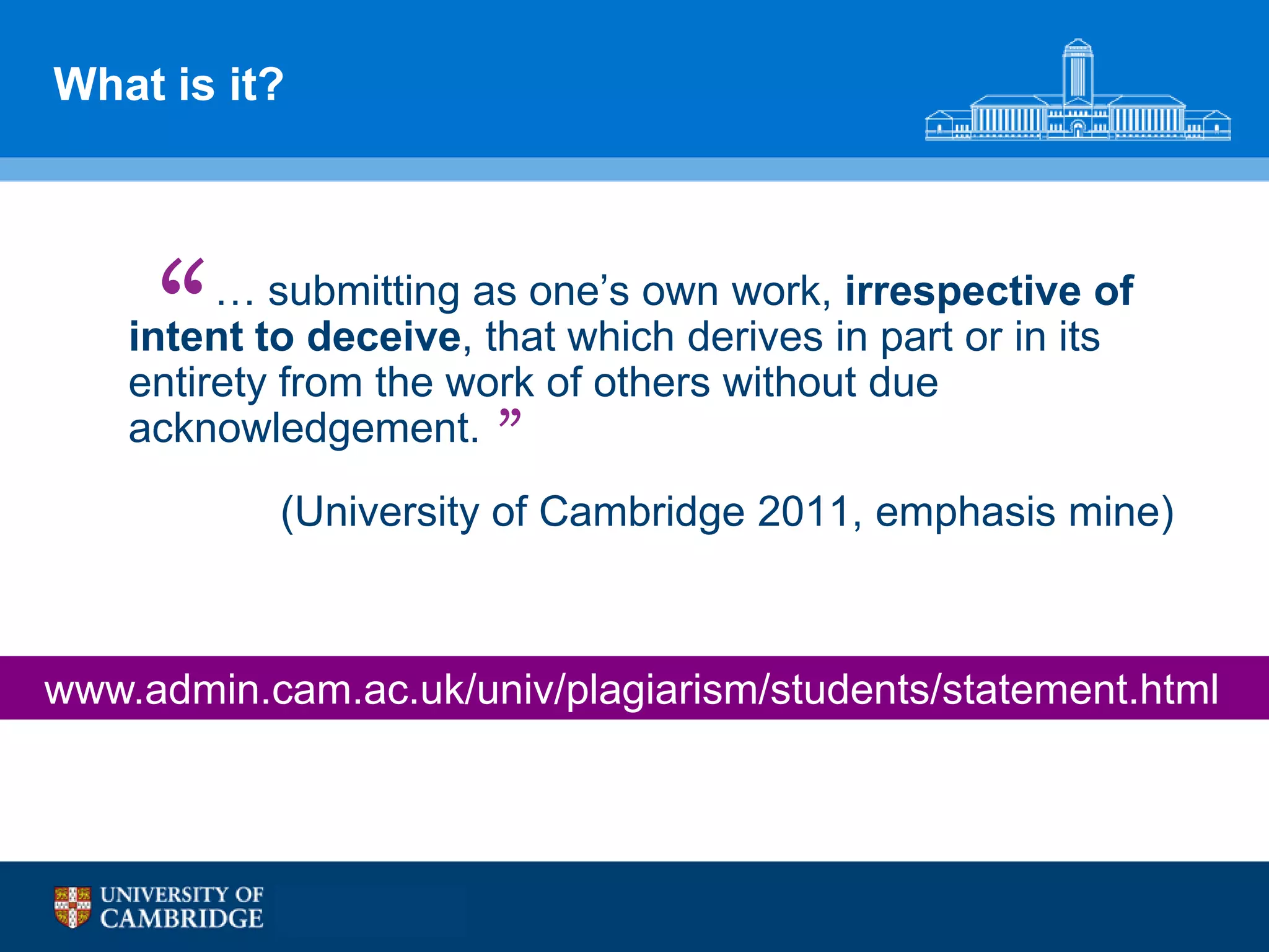 What is it?




     “   … submitting as one‟s own work, irrespective of
    intent to deceive, that which derives in part or in its
    entirety from the work of others without due
    acknowledgement. ”
            (University of Cambridge 2011, emphasis mine)



www.admin.cam.ac.uk/univ/plagiarism/students/statement.html
 