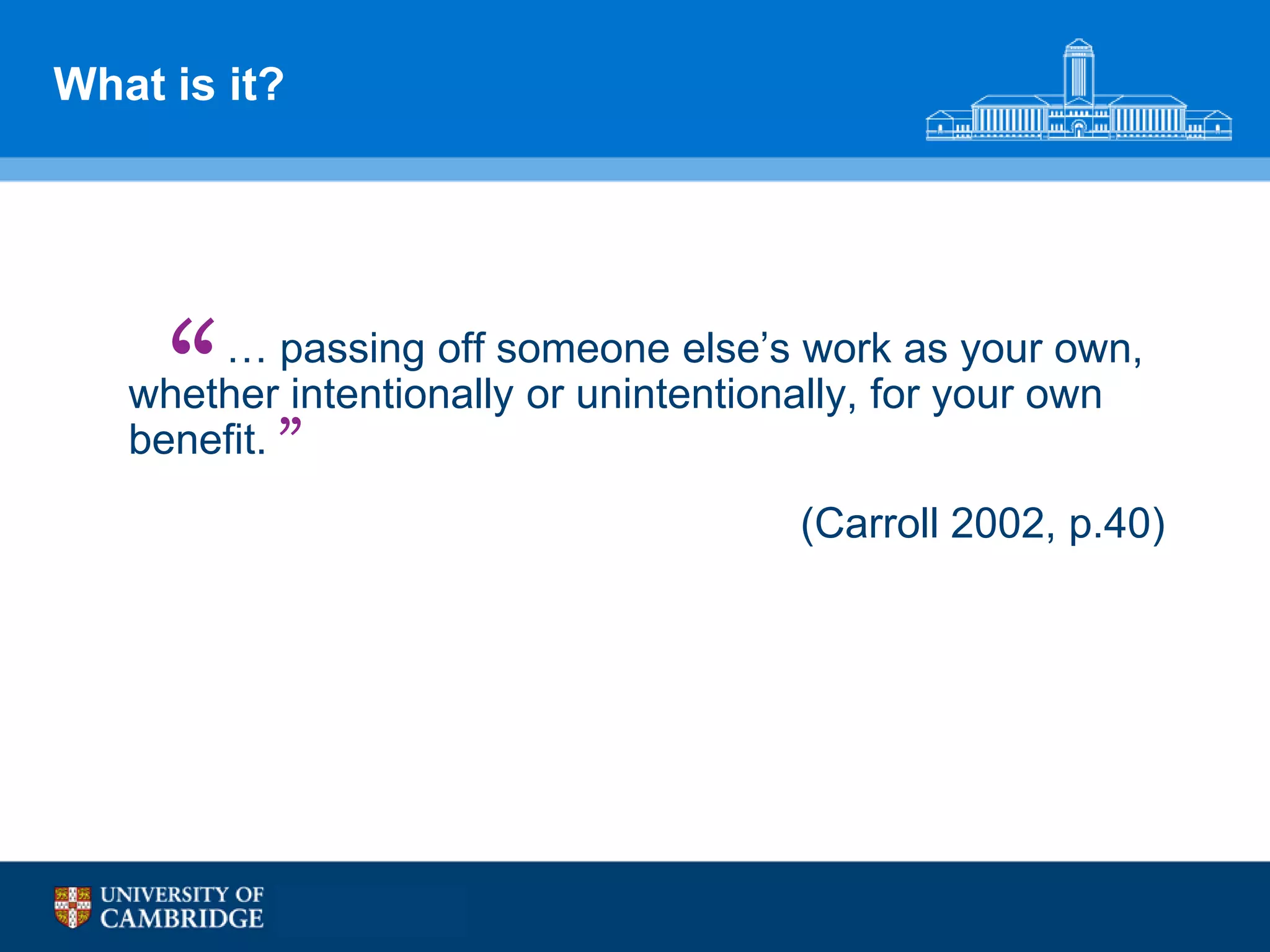 What is it?




     “ … passing off someone else‟s work as your own,
   whether intentionally or unintentionally, for your own
   benefit. ”
                                      (Carroll 2002, p.40)
 