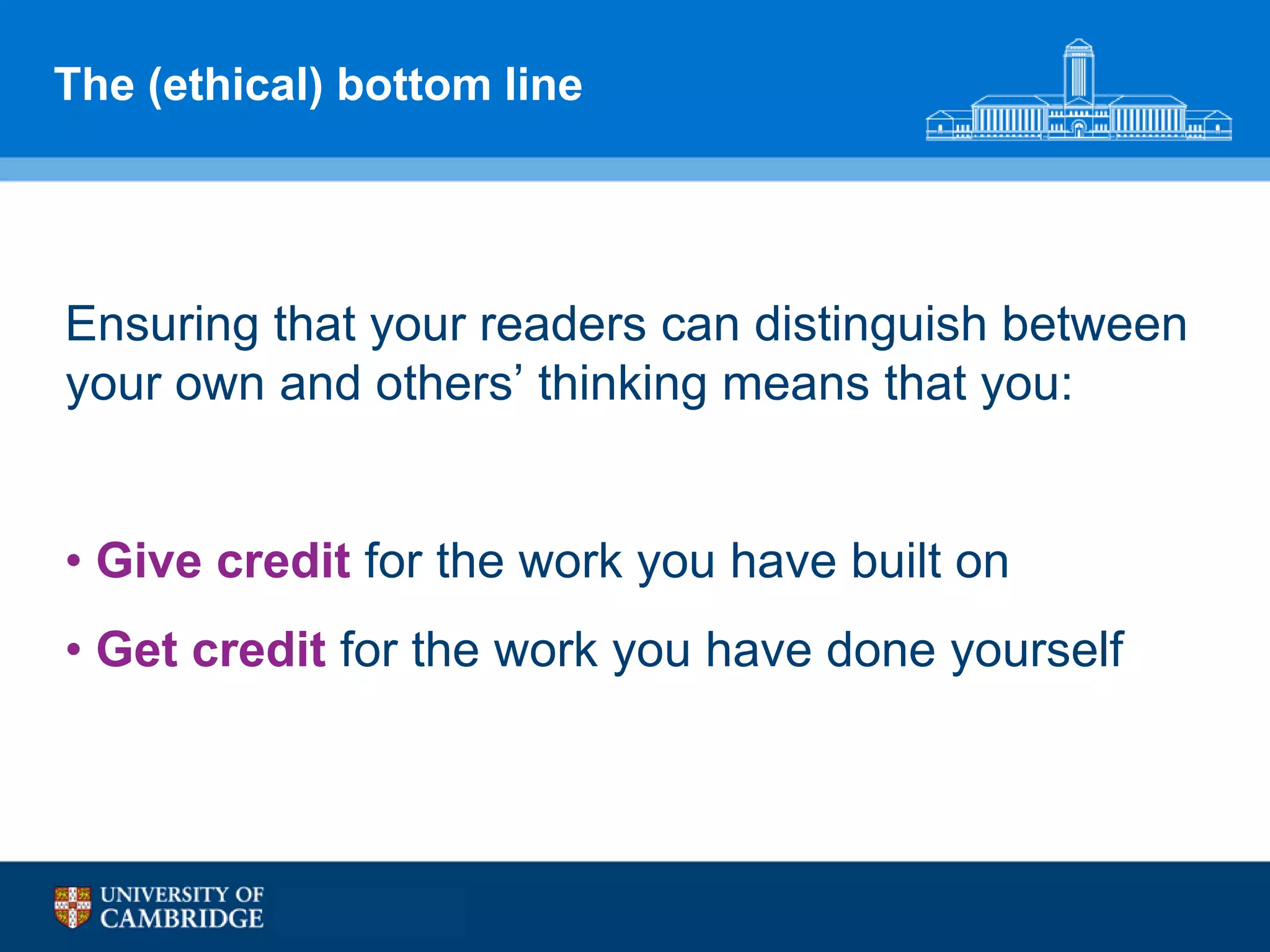 The (ethical) bottom line




Ensuring that your readers can distinguish between
your own and others‟ thinking means that you:


• Give credit for the work you have built on
• Get credit for the work you have done yourself
 