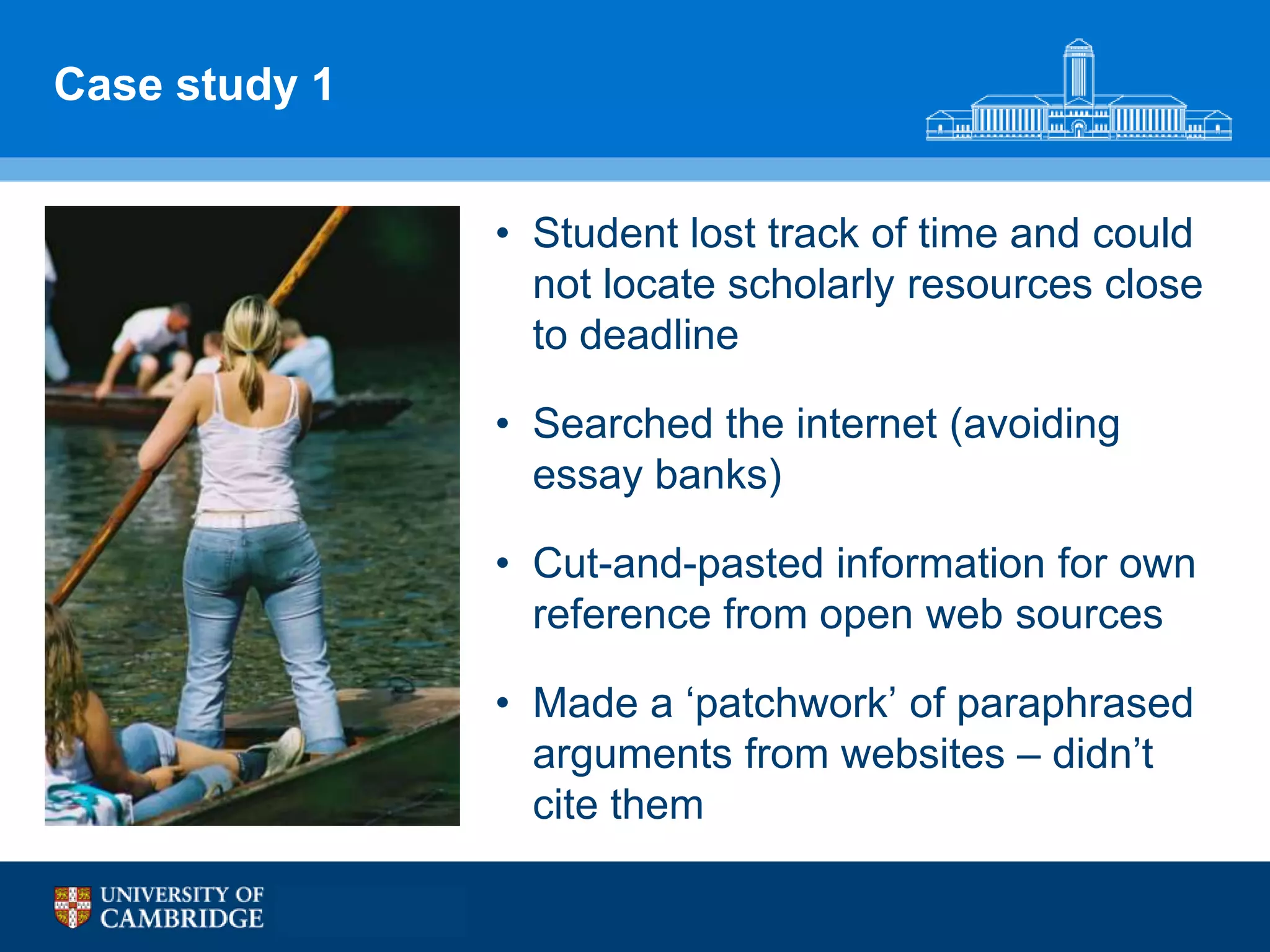 Case study 1


               • Student lost track of time and could
                 not locate scholarly resources close
                 to deadline

               • Searched the internet (avoiding
                 essay banks)

               • Cut-and-pasted information for own
                 reference from open web sources

               • Made a „patchwork‟ of paraphrased
                 arguments from websites – didn‟t
                 cite them
 