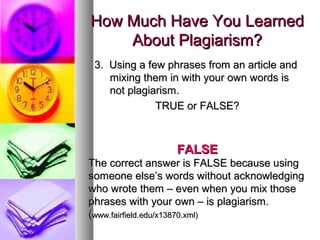 How Much Have You Learned
    About Plagiarism?
 3. Using a few phrases from an article and
    mixing them in with your own words is
    not plagiarism.
              TRUE or FALSE?



                  FALSE
The correct answer is FALSE because using
someone else’s words without acknowledging
who wrote them – even when you mix those
phrases with your own – is plagiarism.
(www.fairfield.edu/x13870.xml)
 
