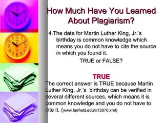 How Much Have You Learned
    About Plagiarism?
 4.The date for Martin Luther King, Jr.’s
    birthday is common knowledge which
    means you do not have to cite the source
    in which you found it.
              TRUE or FALSE?

                    TRUE
The correct answer is TRUE because Martin
Luther King, Jr.’s birthday can be verified in
several different sources, which means it is
common knowledge and you do not have to
cite it. (www.fairfield.edu/x13870.xml)
 