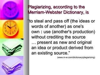 Plagiarizing, according to the
Merriam-Webster Dictionary, is
“to steal and pass off (the ideas or
  words of another) as one's
  own : use (another's production)
  without crediting the source
  … present as new and original
  an idea or product derived from
  an existing source.”
               (www.m-w.com/dictionary/plagiarizing)
 