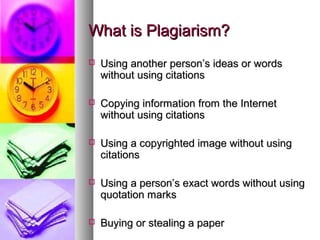 What is Plagiarism?
   Using another person’s ideas or words
    without using citations

   Copying information from the Internet
    without using citations

   Using a copyrighted image without using
    citations

   Using a person’s exact words without using
    quotation marks

   Buying or stealing a paper
 