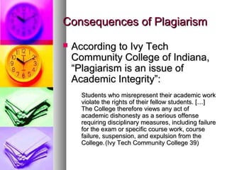 Consequences of Plagiarism
   According to Ivy Tech
    Community College of Indiana,
    “Plagiarism is an issue of
    Academic Integrity”:
      Students who misrepresent their academic work
      violate the rights of their fellow students. […]
      The College therefore views any act of
      academic dishonesty as a serious offense
      requiring disciplinary measures, including failure
      for the exam or specific course work, course
      failure, suspension, and expulsion from the
      College. (Ivy Tech Community College 39)
 