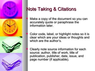Note Taking & Citations
   Make a copy of the document so you can
    accurately quote or paraphrase the
    information later.

   Color code, label, or highlight notes so it is
    clear which are your ideas or thoughts and
    which are the author’s.

   Clearly note source information for each
    source: author, title of work, title of
    publication, publisher, date, issue, and
    page number (if applicable).
 