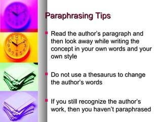 Paraphrasing Tips
   Read the author’s paragraph and
    then look away while writing the
    concept in your own words and your
    own style

   Do not use a thesaurus to change
    the author’s words

   If you still recognize the author’s
    work, then you haven’t paraphrased
 