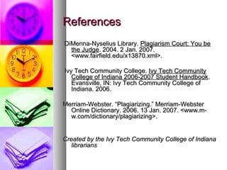 References
DiMenna-Nyselius Library. Plagiarism Court: You be
  the Judge. 2004. 2 Jan. 2007.
  <www.fairfield.edu/x13870.xml>.

Ivy Tech Community College. Ivy Tech Community
   College of Indiana 2006-2007 Student Handbook.
   Evansville, IN: Ivy Tech Community College of
   Indiana. 2006.

Merriam-Webster. “Plagiarizing.” Merriam-Webster
  Online Dictionary. 2006. 13 Jan. 2007. <www.m-
  w.com/dictionary/plagiarizing>.


Created by the Ivy Tech Community College of Indiana
   librarians
 