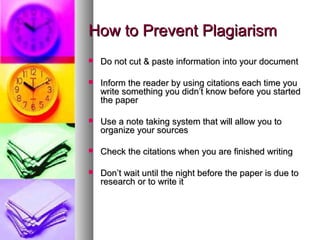 How to Prevent Plagiarism
   Do not cut & paste information into your document

   Inform the reader by using citations each time you
    write something you didn’t know before you started
    the paper

   Use a note taking system that will allow you to
    organize your sources

   Check the citations when you are finished writing

   Don’t wait until the night before the paper is due to
    research or to write it
 