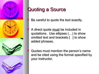 Quoting a Source
   Be careful to quote the text exactly.

   A direct quote must be included in
    quotations. Use ellipses (…) to show
    omitted text and brackets [ ] to show
    added phrases.

   Quotes must mention the person’s name
    and be cited using the format specified by
    your instructor.
 