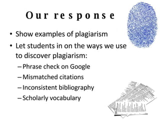 Our response Show examples of plagiarism Let students in on the ways we use  to discover plagiarism: Phrase check on Google Mismatched citations Inconsistent bibliography Scholarly vocabulary 