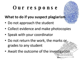 Our response What to do if you suspect plagiarism Do not approach the student Collect evidence and make photocopies Speak with your coordinator Do not return the work, the marks or grades to any student Await the outcome of the investigation 
