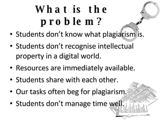 What is the problem? Students don’t know what plagiarism is. Students don’t recognise intellectual property in a digital world. Resources are immediately available. Students share with each other. Our tasks often beg for plagiarism. Students don’t manage time well. 