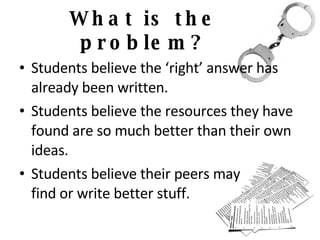 What is the problem? Students believe the ‘right’ answer has already been written. Students believe the resources they have found are so much better than their own ideas. Students believe their peers may find or write better stuff. 