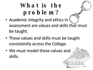 What is the problem? Academic integrity and ethics in  assessment are values and skills that must be taught. These values and skills must be taught consistently across the College. We must model these values and  skills. 