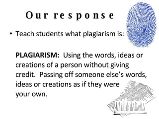 Our response Teach students what plagiarism is: PLAGIARISM:  Using the words, ideas or creations of a person without giving credit.  Passing off someone else’s words, ideas or creations as if they were  your own. 