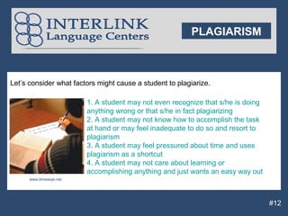 PLAGIARISM



Let’s consider what factors might cause a student to plagiarize.

                         1. A student may not even recognize that s/he is doing
                         anything wrong or that s/he in fact plagiarizing
                         2. A student may not know how to accomplish the task
                         at hand or may feel inadequate to do so and resort to
                         plagiarism
                         3. A student may feel pressured about time and uses
                         plagiarism as a shortcut
                         4. A student may not care about learning or
                         accomplishing anything and just wants an easy way out
      www.timeseye.net




                                                                                  #12
 