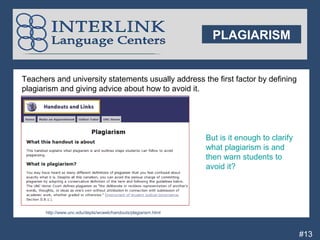 PLAGIARISM


    Teachers and university statements usually address the first factor by defining
    plagiarism and giving advice about how to avoid it.




                                                                    But is it enough to clarify
                                                                    what plagiarism is and
                                                                    then warn students to
                                                                    avoid it?


P
P
          http://www.unc.edu/depts/wcweb/handouts/plagiarism.html




                                                                                                  #13
 
