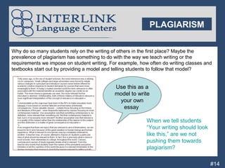 PLAGIARISM

Why do so many students rely on the writing of others in the first place? Maybe the
prevalence of plagiarism has something to do with the way we teach writing or the
requirements we impose on student writing. For example, how often do writing classes and
textbooks start out by providing a model and telling students to follow that model?


                                             Use this as a
                                             model to write
                                              your own
                                               essay

                                                           When we tell students
                                                           “Your writing should look
P                                                          like this,” are we not
P                                                          pushing them towards
P                                                          plagiarism?

                                                                                       #14
 