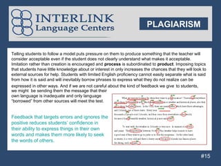 PLAGIARISM


Telling students to follow a model puts pressure on them to produce something that the teacher will
consider acceptable even if the student does not clearly understand what makes it acceptable.
Imitation rather than creation is encouraged and process is subordinated to product. Imposing topics
that students have little knowledge about or interest in only increases the chances that they will look to
external sources for help. Students with limited English proficiency cannot easily separate what is said
from how it is said and will inevitably borrow phrases to express what they do not realize can be
expressed in other ways. And if we are not careful about the kind of feedback we give to students,
we might be sending them the message that their
own language is inadequate and only language
“borrowed” from other sources will meet the test.


 Feedback that targets errors and ignores the
 positive reduces students’ confidence in
 their ability to express things in their own
Pwords and makes them more likely to seek
P words of others.
 the
p
                                                                                                       #15
 