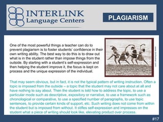 PLAGIARISM



    One of the most powerful things a teacher can do to




                                                                                                    www.doritosher.com
    prevent plagiarism is to foster students’ confidence in their
    own writing ability. The best way to do this is to draw out
    what is in the student rather than impose things from the
    outside. By starting with a student’s self-expression and
    then helping the student improve it, the focus is kept on
    process and the unique expression of the individual.

    That may seem obvious, but in fact, it is not the typical pattern of writing instruction. Often a
    topic is imposed from the outside – a topic that the student may not care about at all and
    have nothing to say about. Then the student is told how to address the topic, to use a
    particular mode such as descriptive, expository or narrative, to use a framework such as
P   chronological or comparative, to use a specified number of paragraphs, to use topic
P   sentences, to provide certain kinds of support, etc. Such writing does not come from within
P   the student but is imposed from without. It stifles self-expression and impresses on the
p   student what a piece of writing should look like, elevating product over process.
                                                                                                  #17
 