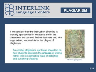 PLAGIARISM




If we consider how the instruction of writing is
typically approached in textbooks and in the
classroom, we can see that we teachers are, to a
large extent, responsible for the plague of
plagiarism.

  To combat plagiarism, our focus should be on
  how students approach the process of writing
  rather than on perfecting ways of detecting
  and punishing cheating.                           http://www.igopogo.com/




                                                                              #19
 