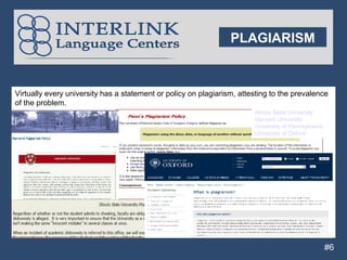 PLAGIARISM


Virtually every university has a statement or policy on plagiarism, attesting to the prevalence
of the problem.
                                                                        Illinois State University
                                                                        Harvard University
                                                                        University of Pennsylvania
                                                                        University of Oxford




                                                                                                     #6
 