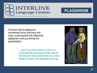 PLAGIARISM




                                                                   www.co.henry.ga.us/Sheriff/SheriffFieldOps.htm
Concern about plagiarism
sometimes turns teachers into
cops, preoccupied with detecting
plagiarism and punishing the
perpetrators.


         …and if you think about it, this is a
         fundamental perversion of the role of
         the teacher that undermines his or her
         ability to foster and facilitate learning.



                                                                                                                    #7
 