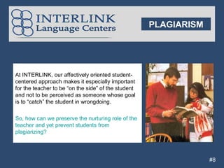 PLAGIARISM




At INTERLINK, our affectively oriented student-
centered approach makes it especially important
for the teacher to be “on the side” of the student
and not to be perceived as someone whose goal
is to “catch” the student in wrongdoing.

So, how can we preserve the nurturing role of the
teacher and yet prevent students from
plagiarizing?



                                                                  #8
 