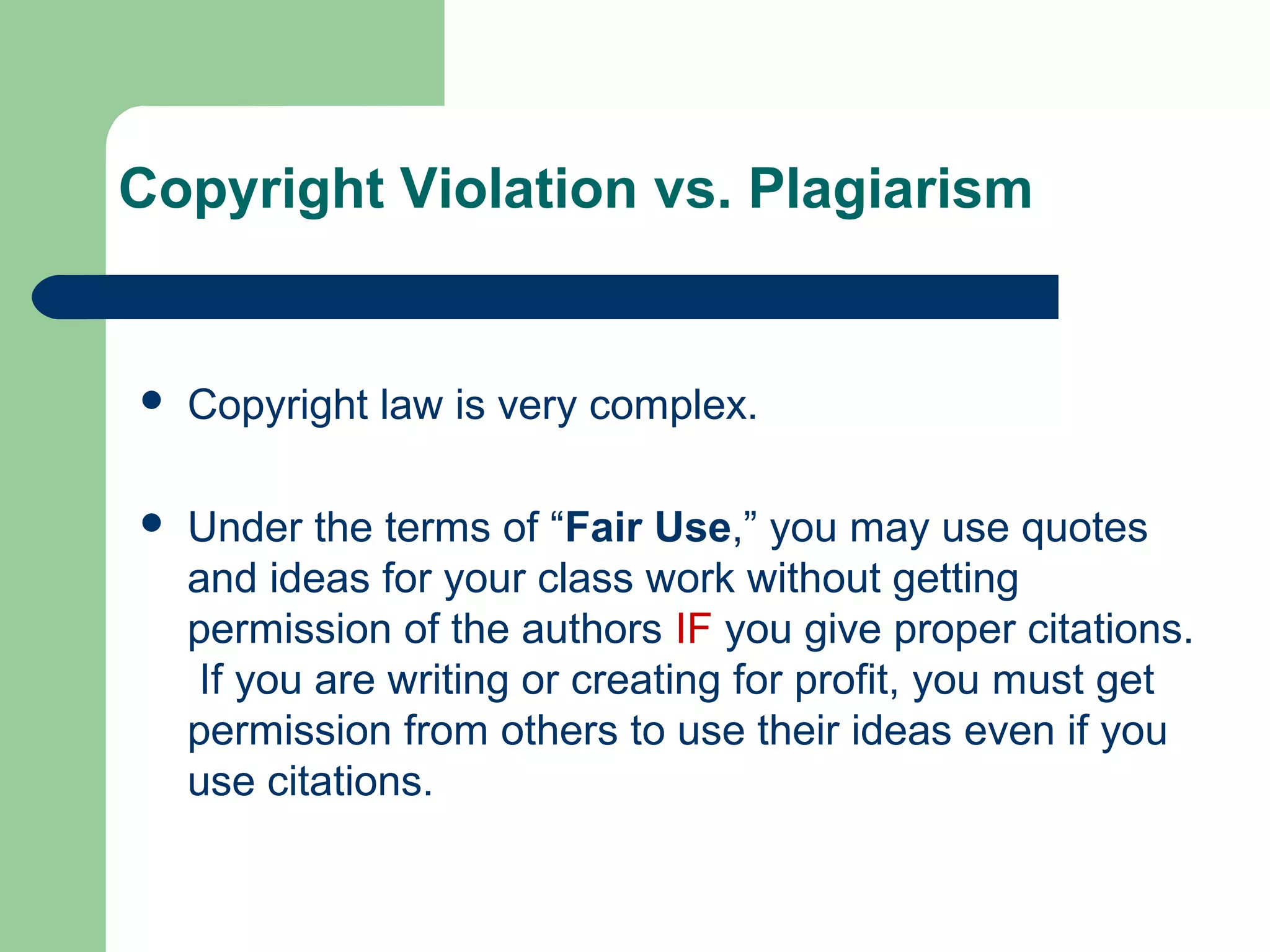 Copyright Violation vs. Plagiarism



Copyright law is very complex.



Under the terms of “Fair Use,” you may use quotes
and ideas for your class work without getting
permission of the authors IF you give proper citations.
If you are writing or creating for profit, you must get
permission from others to use their ideas even if you
use citations.

 
