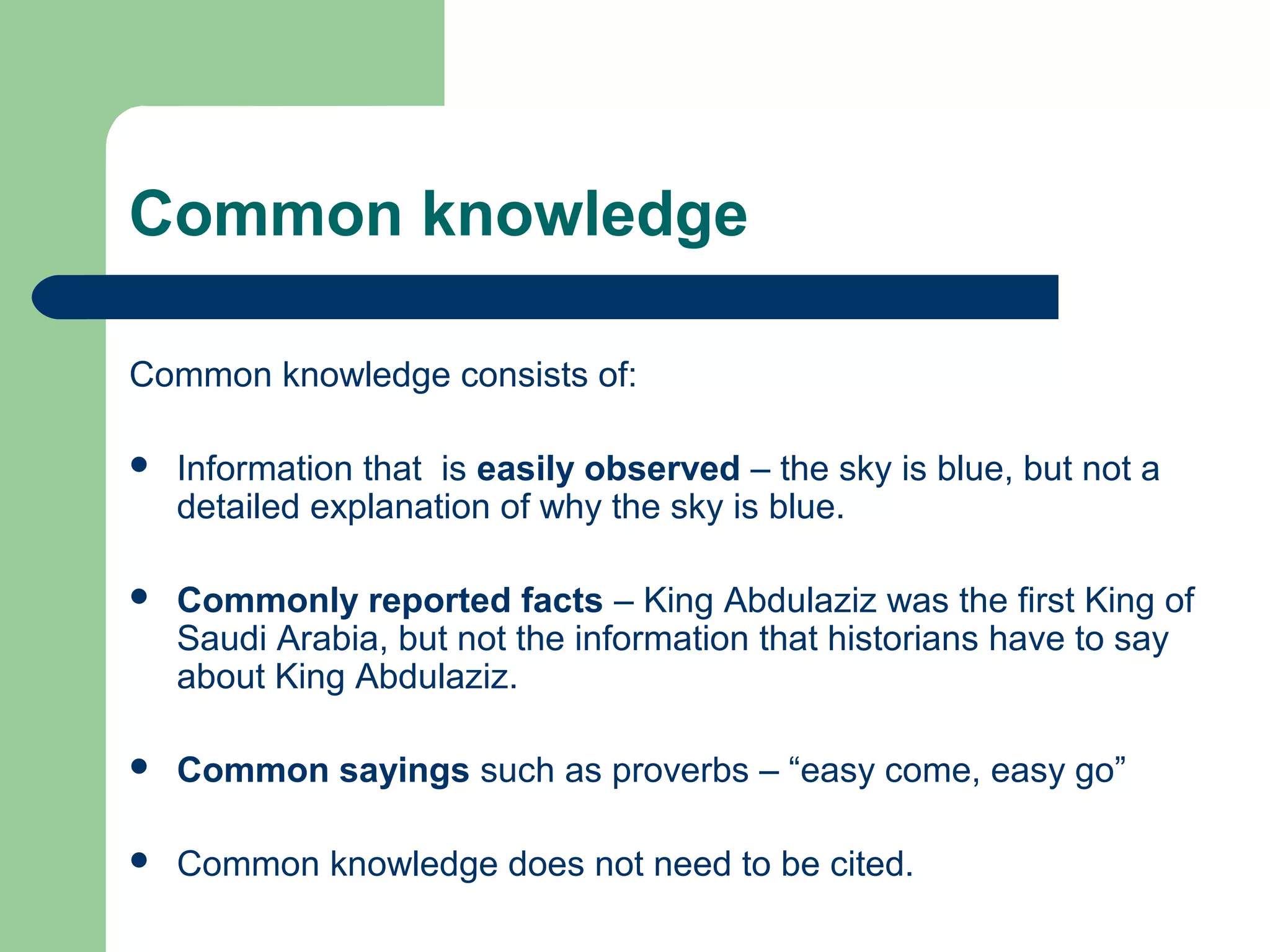 Common knowledge
Common knowledge consists of:


Information that is easily observed – the sky is blue, but not a
detailed explanation of why the sky is blue.



Commonly reported facts – King Abdulaziz was the first King of
Saudi Arabia, but not the information that historians have to say
about King Abdulaziz.



Common sayings such as proverbs – “easy come, easy go”



Common knowledge does not need to be cited.

 