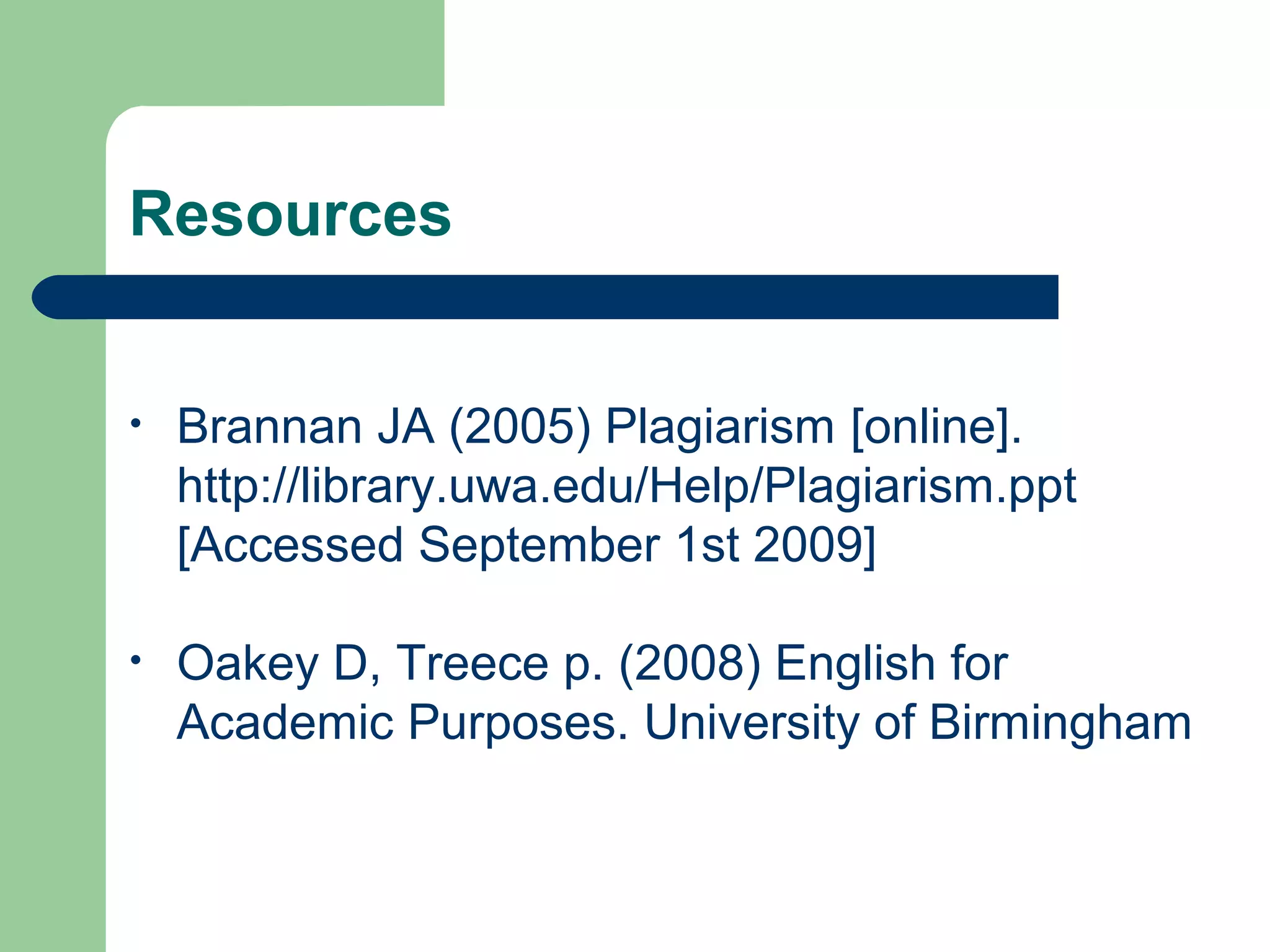 Resources
•

Brannan JA (2005) Plagiarism [online].
http://library.uwa.edu/Help/Plagiarism.ppt
[Accessed September 1st 2009]

•

Oakey D, Treece p. (2008) English for
Academic Purposes. University of Birmingham

 