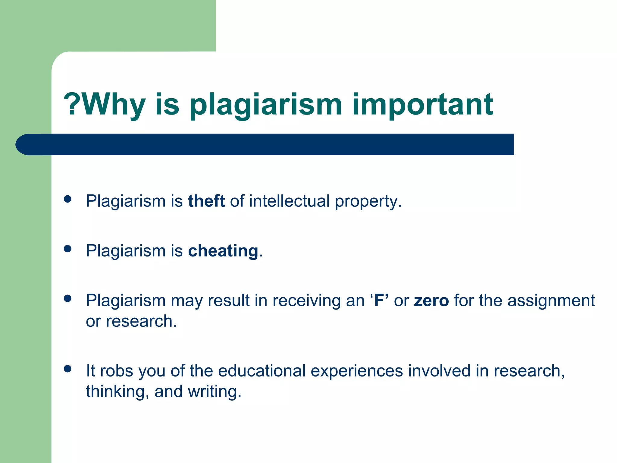 ?Why is plagiarism important


Plagiarism is theft of intellectual property.



Plagiarism is cheating.



Plagiarism may result in receiving an ‘F’ or zero for the assignment
or research.



It robs you of the educational experiences involved in research,
thinking, and writing.

 