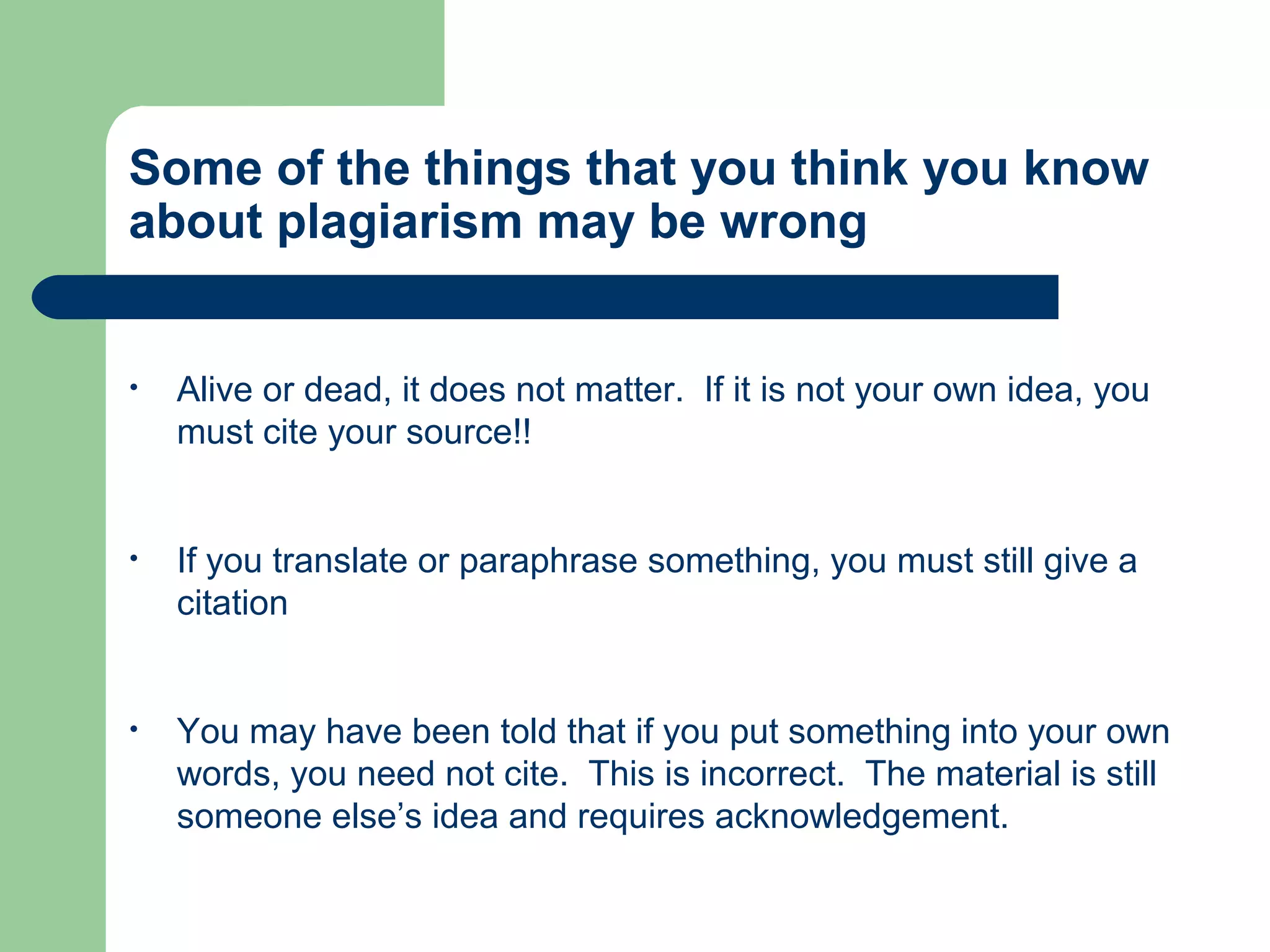 Some of the things that you think you know
about plagiarism may be wrong

•

Alive or dead, it does not matter. If it is not your own idea, you
must cite your source!!

•

If you translate or paraphrase something, you must still give a
citation

•

You may have been told that if you put something into your own
words, you need not cite. This is incorrect. The material is still
someone else’s idea and requires acknowledgement.

 