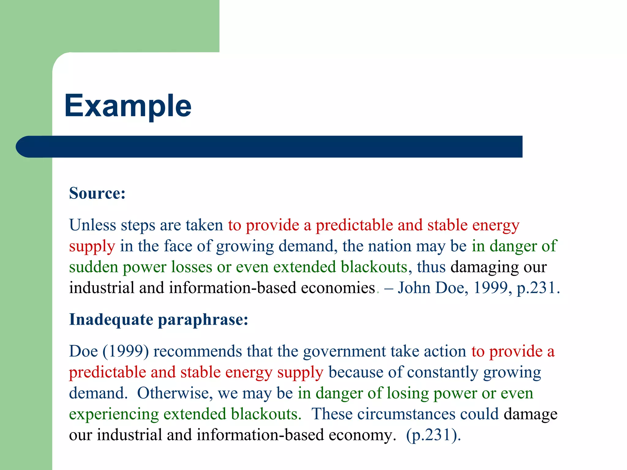 Example
Source:
Unless steps are taken to provide a predictable and stable energy
supply in the face of growing demand, the nation may be in danger of
sudden power losses or even extended blackouts, thus damaging our
industrial and information-based economies. – John Doe, 1999, p.231.
Inadequate paraphrase:
Doe (1999) recommends that the government take action to provide a
predictable and stable energy supply because of constantly growing
demand. Otherwise, we may be in danger of losing power or even
experiencing extended blackouts. These circumstances could damage
our industrial and information-based economy. (p.231).

 