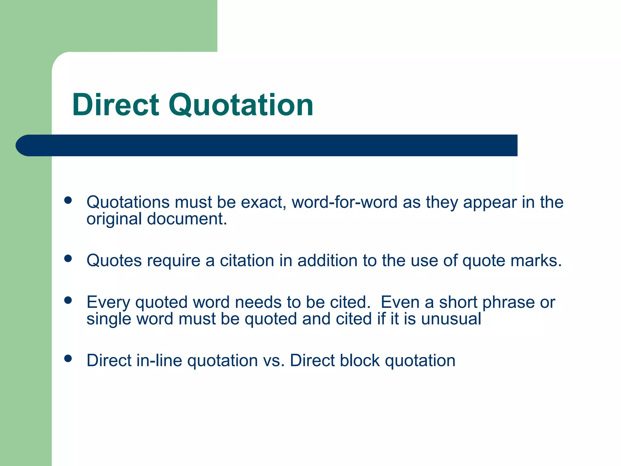 Direct Quotation


Quotations must be exact, word-for-word as they appear in the
original document.



Quotes require a citation in addition to the use of quote marks.



Every quoted word needs to be cited. Even a short phrase or
single word must be quoted and cited if it is unusual



Direct in-line quotation vs. Direct block quotation

 