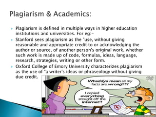  Plagiarism is defined in multiple ways in higher education
institutions and universities. For eg:-
 Stanford sees plagiarism as the "use, without giving
reasonable and appropriate credit to or acknowledging the
author or source, of another person's original work, whether
such work is made up of code, formulas, ideas, language,
research, strategies, writing or other form.
 Oxford College of Emory University characterizes plagiarism
as the use of "a writer's ideas or phraseology without giving
due credit.
 