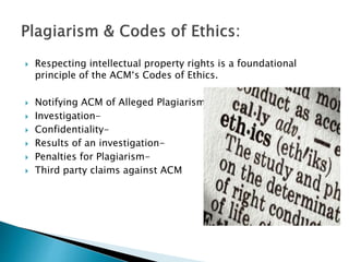  Respecting intellectual property rights is a foundational
principle of the ACM‘s Codes of Ethics.
 Notifying ACM of Alleged Plagiarism-
 Investigation-
 Confidentiality-
 Results of an investigation-
 Penalties for Plagiarism-
 Third party claims against ACM
 