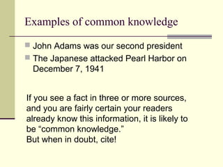 Examples of common knowledge
 John Adams was our second president
 The Japanese attacked Pearl Harbor on
December 7, 1941
If you see a fact in three or more sources,
and you are fairly certain your readers
already know this information, it is likely to
be “common knowledge.”
But when in doubt, cite!
 