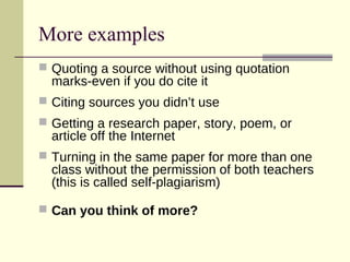 More examples
 Quoting a source without using quotation
marks-even if you do cite it
 Citing sources you didn’t use
 Getting a research paper, story, poem, or
article off the Internet
 Turning in the same paper for more than one
class without the permission of both teachers
(this is called self-plagiarism)
 Can you think of more?
 