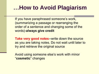 How to Avoid Plagiarism…
If you have paraphrased someone’s work,
(summarizing a passage or rearranging the
order of a sentence and changing some of the
words)-always give credit
Take very good notes--write down the source
as you are taking notes. Do not wait until later to
try and retrieve the original source
Avoid using someone else’s work with minor
“cosmetic” changes
 