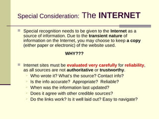 Special Consideration: The INTERNET
 Special recognition needs to be given to the Internet as a
source of information. Due to the transient nature of
information on the Internet, you may choose to keep a copy
(either paper or electronic) of the website used.
WHY???
 Internet sites must be evaluated very carefully for reliability,
as all sources are not authoritative or trustworthy.
 Who wrote it? What’s the source? Contact info?
 Is the info accurate? Appropriate? Reliable?
 When was the information last updated?
 Does it agree with other credible sources?
 Do the links work? Is it well laid out? Easy to navigate?
 