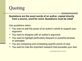 Quoting
Quotations are the exact words of an author, copied directly
from a source, word for word. Quotations must be cited!
Use quotations when:
 You want to add the power of an author’s words to support your
argument
 You want to disagree with an author’s argument
 You want to highlight particularly eloquent or powerful phrases
or passages
 You are comparing and contrasting specific points of view
 You want to note the important research that precedes your own
Carol Rohrbach and Joyce Valenza
 