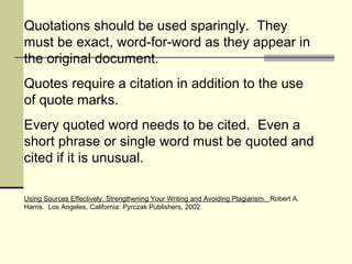 Quotations should be used sparingly. They
must be exact, word-for-word as they appear in
the original document.
Quotes require a citation in addition to the use
of quote marks.
Every quoted word needs to be cited. Even a
short phrase or single word must be quoted and
cited if it is unusual.
Using Sources Effectively: Strengthening Your Writing and Avoiding Plagiarism. Robert A.
Harris. Los Angeles, California: Pyrczak Publishers, 2002.
 